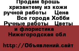 Продам брошь-хризантему из кожи ручной работы. › Цена ­ 800 - Все города Хобби. Ручные работы » Цветы и флористика   . Нижегородская обл.